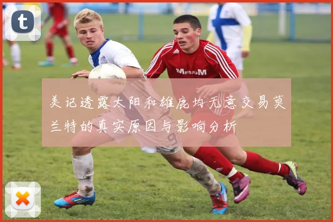 美记透露太阳和雄鹿均无意交易莫兰特的真实原因与影响分析