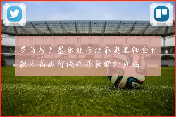 罗马与巴塞尔就卡拉菲奥里转会付款方式进行谈判并获额外分成