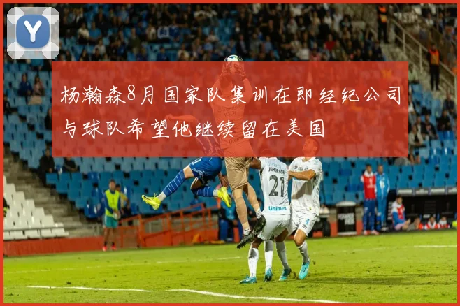 杨瀚森8月国家队集训在即经纪公司与球队希望他继续留在美国