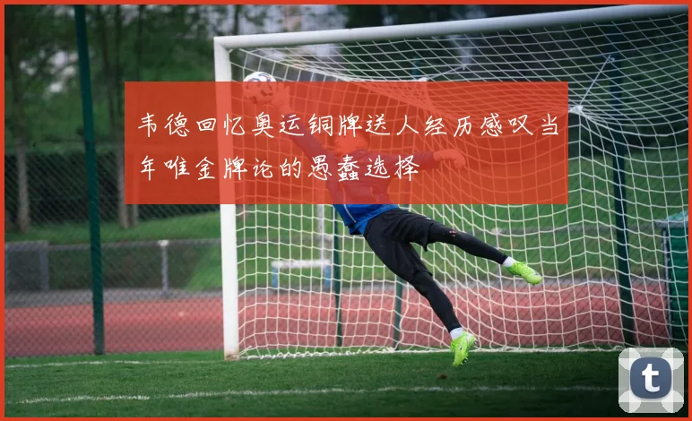 韦德回忆奥运铜牌送人经历感叹当年唯金牌论的愚蠢选择