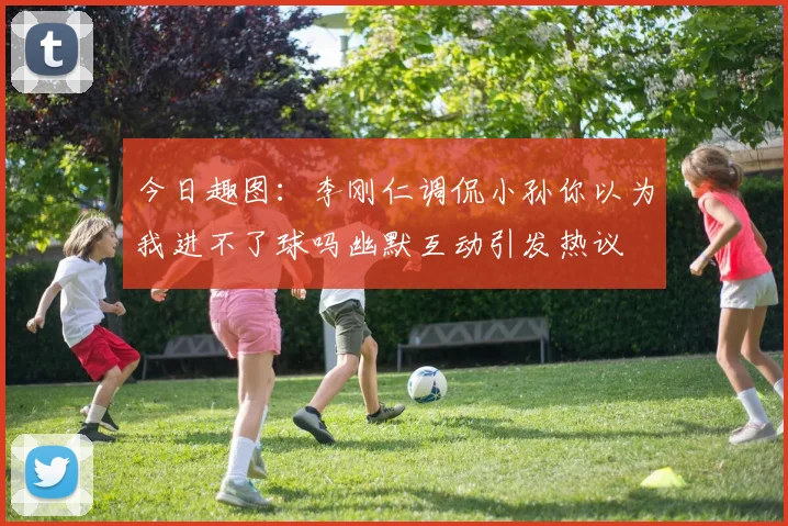 今日趣图：李刚仁调侃小孙你以为我进不了球吗幽默互动引发热议