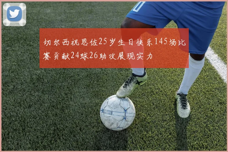 切尔西祝恩佐25岁生日快乐145场比赛贡献24球26助攻展现实力