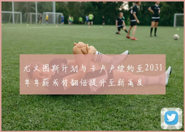 尤文图斯计划与卡卢卢续约至2031年年薪或将翻倍提升至新高度