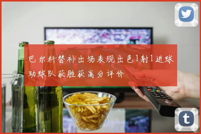 巴尔科替补出场表现出色1射1进球助球队获胜获高分评价