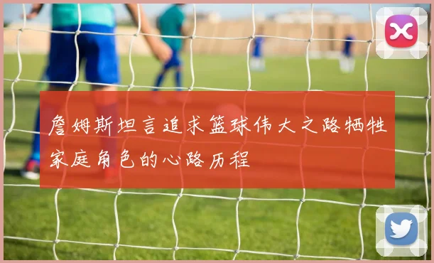 詹姆斯坦言追求篮球伟大之路牺牲家庭角色的心路历程