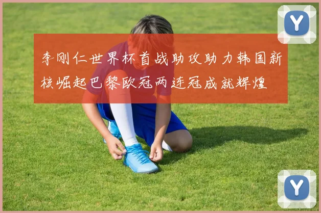 李刚仁世界杯首战助攻助力韩国新核崛起巴黎欧冠两连冠成就辉煌