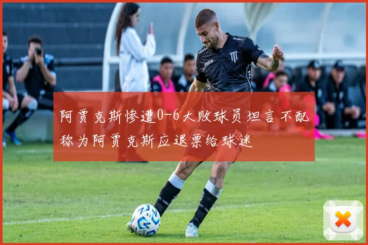 阿贾克斯惨遭0-6大败球员坦言不配称为阿贾克斯应退票给球迷