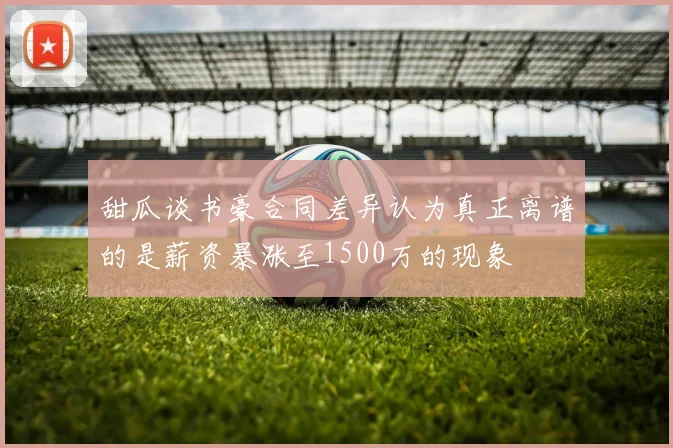 甜瓜谈书豪合同差异认为真正离谱的是薪资暴涨至1500万的现象
