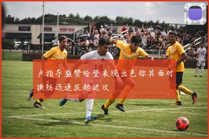 卢指导盛赞哈登表现出色称其面对换防迅速发起进攻