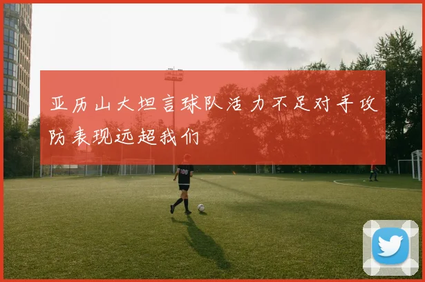 亚历山大坦言球队活力不足对手攻防表现远超我们
