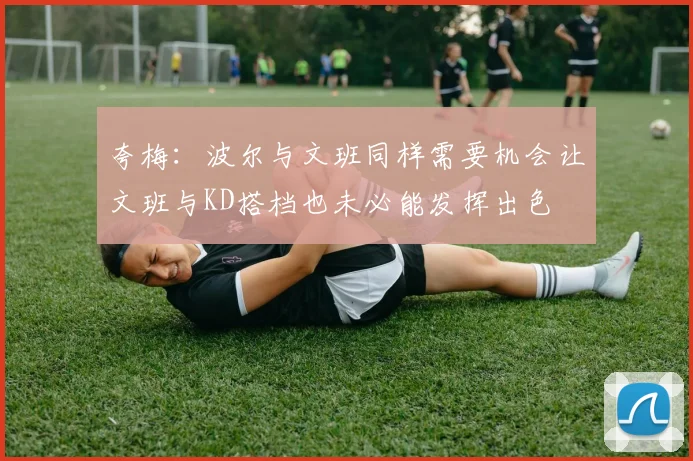 夸梅：波尔与文班同样需要机会让文班与KD搭档也未必能发挥出色