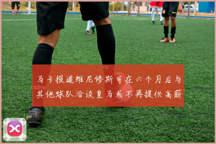 马卡报道维尼修斯可在六个月后与其他球队洽谈皇马或不再提供高薪合同