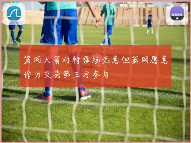 篮网火箭对特雷杨无意但篮网愿意作为交易第三方参与