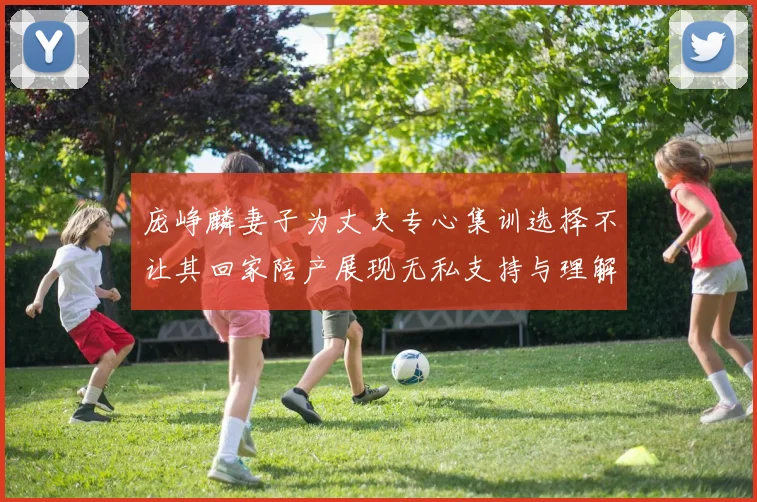庞峥麟妻子为丈夫专心集训选择不让其回家陪产展现无私支持与理解
