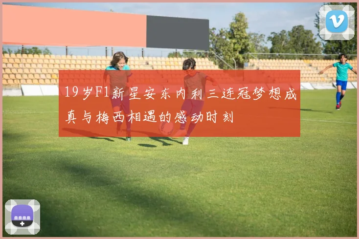 19岁F1新星安东内利三连冠梦想成真与梅西相遇的感动时刻