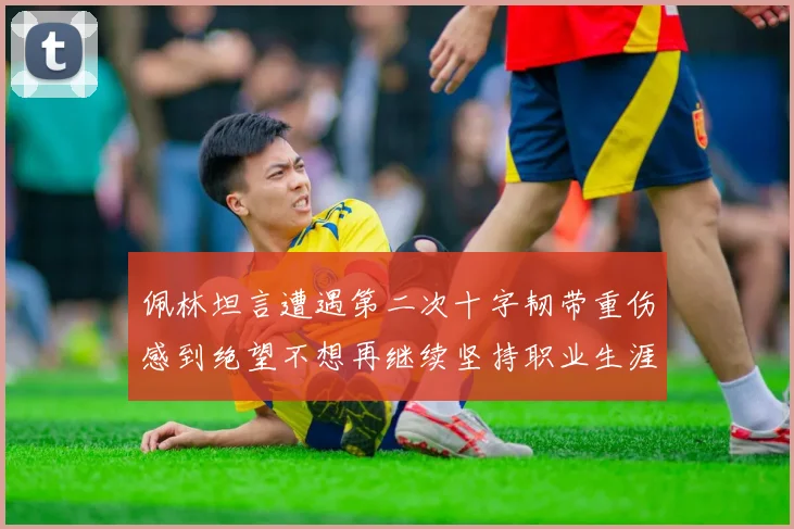 佩林坦言遭遇第二次十字韧带重伤感到绝望不想再继续坚持职业生涯
