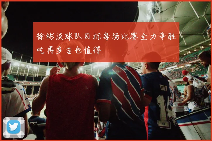 徐彬谈球队目标每场比赛全力争胜吃再多苦也值得