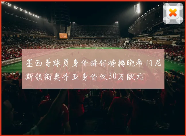 墨西哥球员身价排行榜揭晓希门尼斯领衔奥乔亚身价仅30万欧元
