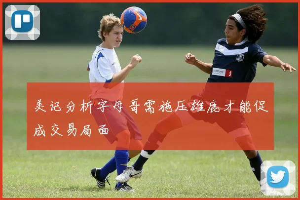 美记分析字母哥需施压雄鹿才能促成交易局面