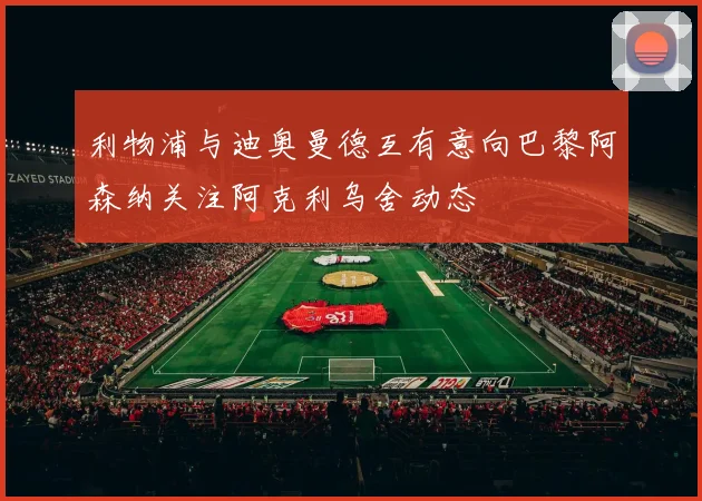 利物浦与迪奥曼德互有意向巴黎阿森纳关注阿克利乌舍动态