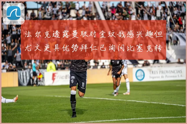 法尔克透露曼联对金玟哉感兴趣但尤文更具优势拜仁已询问比塞克转会情况