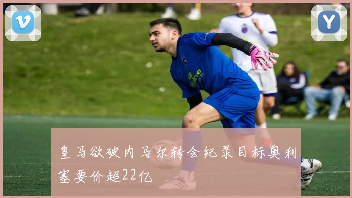 皇马欲破内马尔转会纪录目标奥利塞要价超22亿